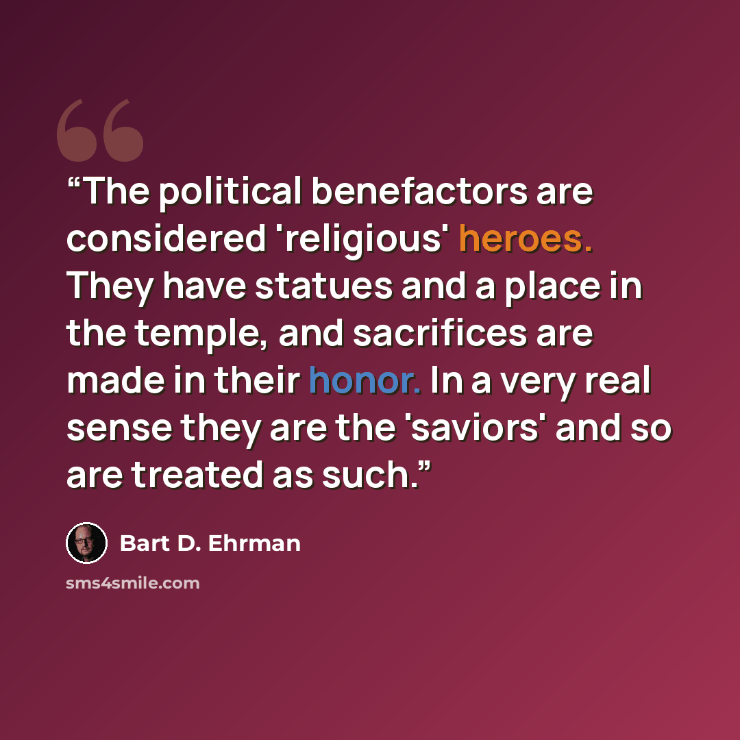 “The political benefactors are considered 'religious' heroes. They have statues and a place in the temple, and sacrifices are made in their honor. In a very real sense they are the 'saviors' and so are treated as such.” quote by Bart D. Ehrman