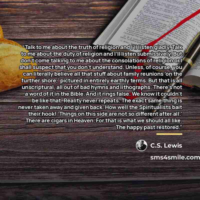 “Talk to me about the truth of religion and I'll listen gladly. Talk to me about the duty of religion and I'll listen submissively. But don't come talking to me about the consolations of religion or I shall suspect that you don't understand. Unless, of course, you can literally believe all that…” quote by C.S. Lewis