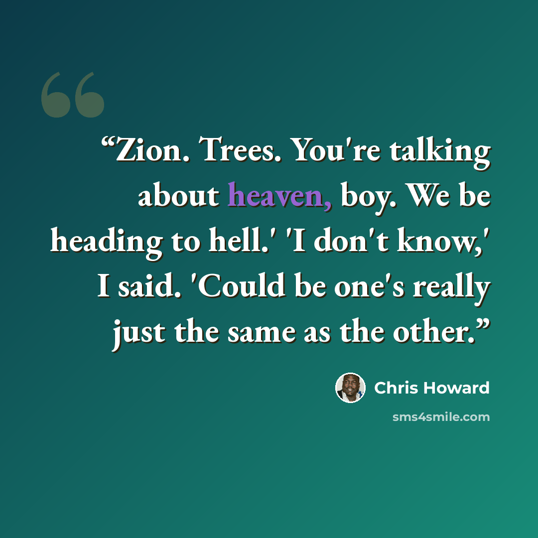 “Zion. Trees. You're talking about heaven, boy. We be heading to hell.' 'I don't know,' I said. 'Could be one's really just the same as the other.” quote by Chris Howard