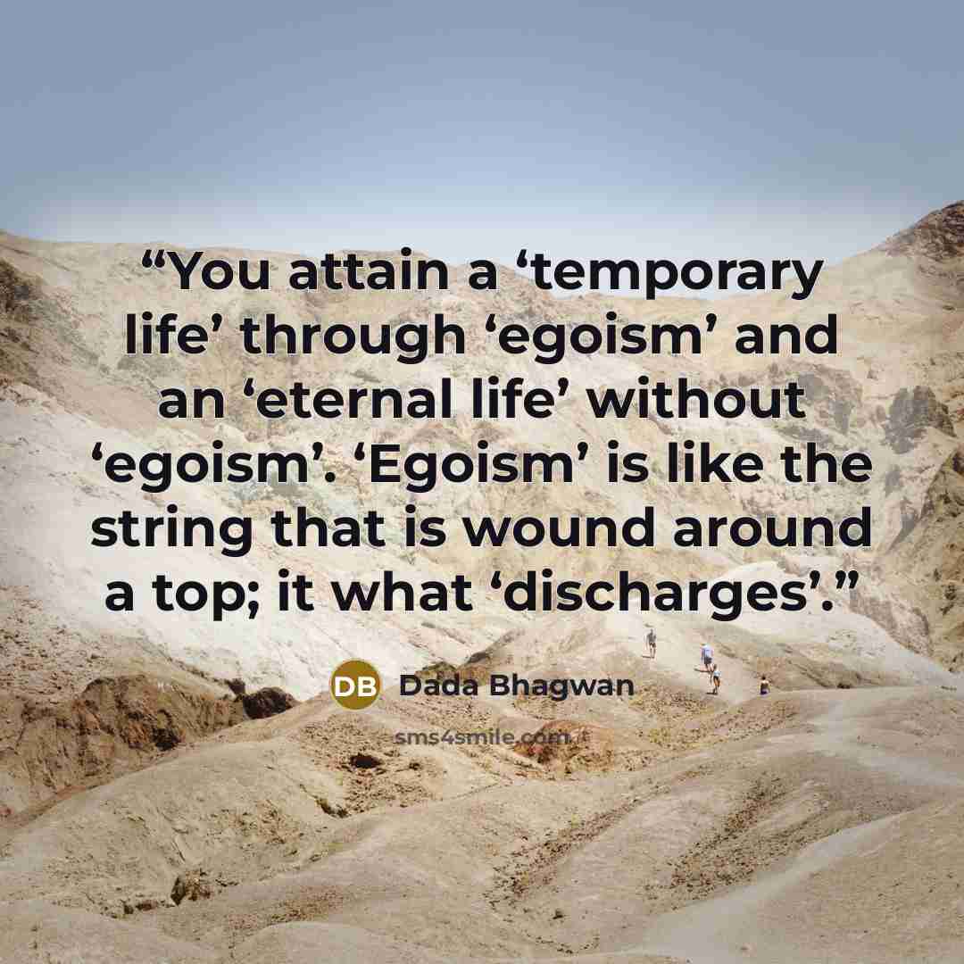 “You attain a ‘temporary life’ through ‘egoism’ and an ‘eternal life’ without ‘egoism’. ‘Egoism’ is like the string that is wound around a top; it what ‘discharges’.” quote by Dada Bhagwan