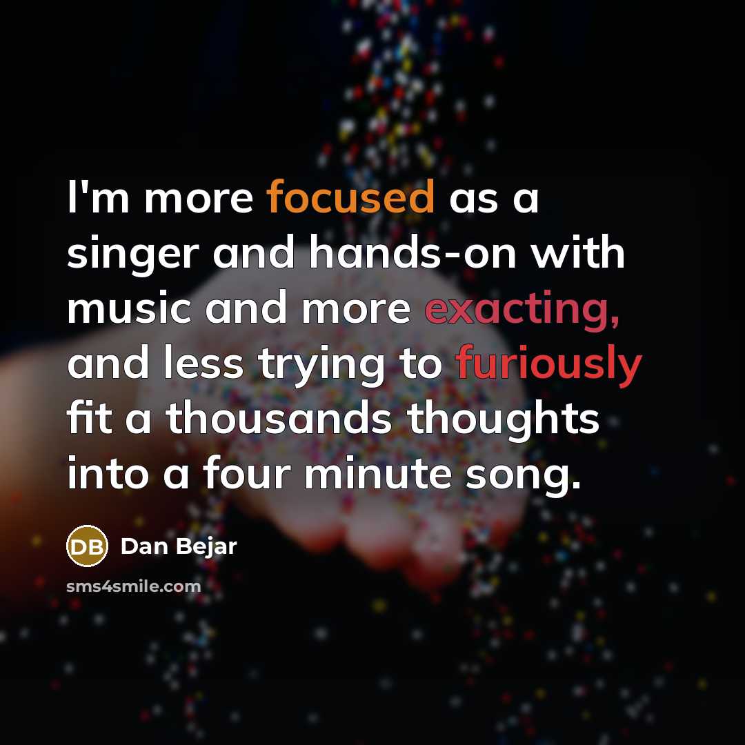“I'm more focused as a singer and hands-on with music and more exacting, and less trying to furiously fit a thousands thoughts into a four minute song.” quote by Dan Bejar