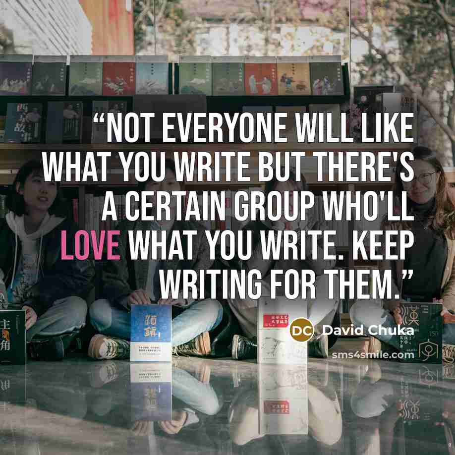 “Not everyone will like what you write but there's a certain group who'll love what you write. Keep WRITING for them.” quote by David Chuka