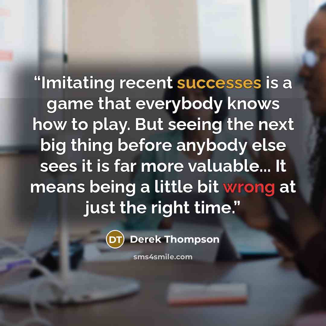 “Imitating recent successes is a game that everybody knows how to play. But seeing the next big thing before anybody else sees it is far more valuable... It means being a little bit wrong at just the right time.” quote by Derek Thompson