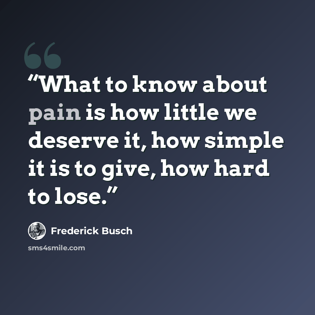 “What to know about pain is how little we deserve it, how simple it is to give, how hard to lose.” quote by Frederick Busch