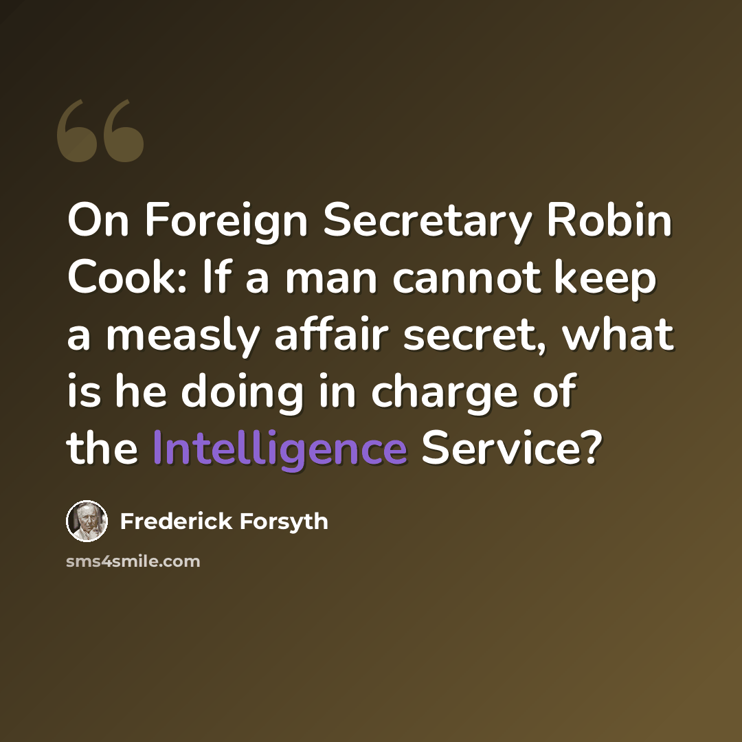 “On Foreign Secretary Robin Cook: If a man cannot keep a measly affair secret, what is he doing in charge of the Intelligence Service?” quote by Frederick Forsyth