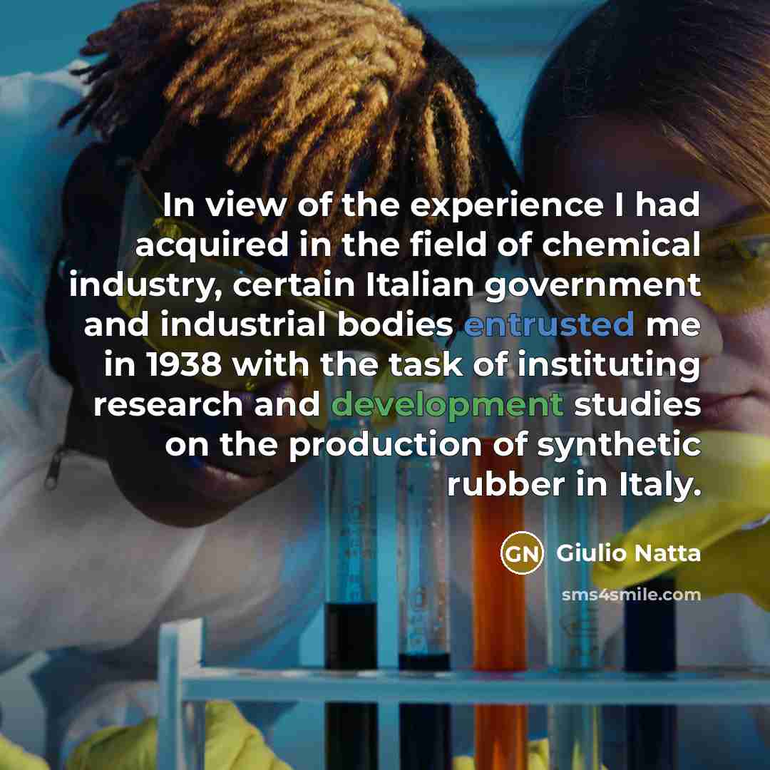 “In view of the experience I had acquired in the field of chemical industry, certain Italian government and industrial bodies entrusted me in 1938 with the task of instituting research and development studies on the production of synthetic rubber in Italy.” quote by Giulio Natta
