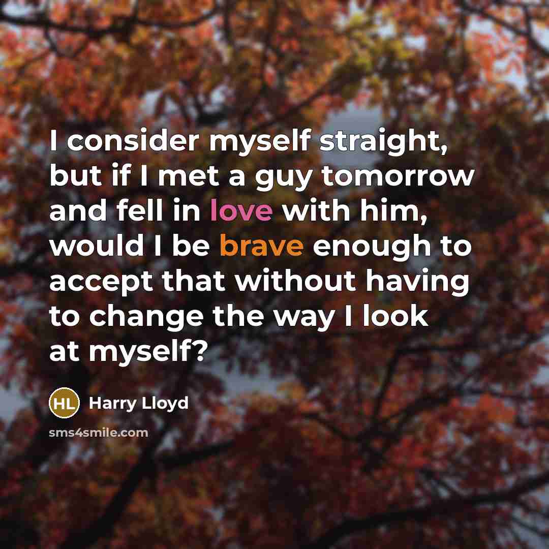 “I consider myself straight, but if I met a guy tomorrow and fell in love with him, would I be brave enough to accept that without having to change the way I look at myself?” quote by Harry Lloyd
