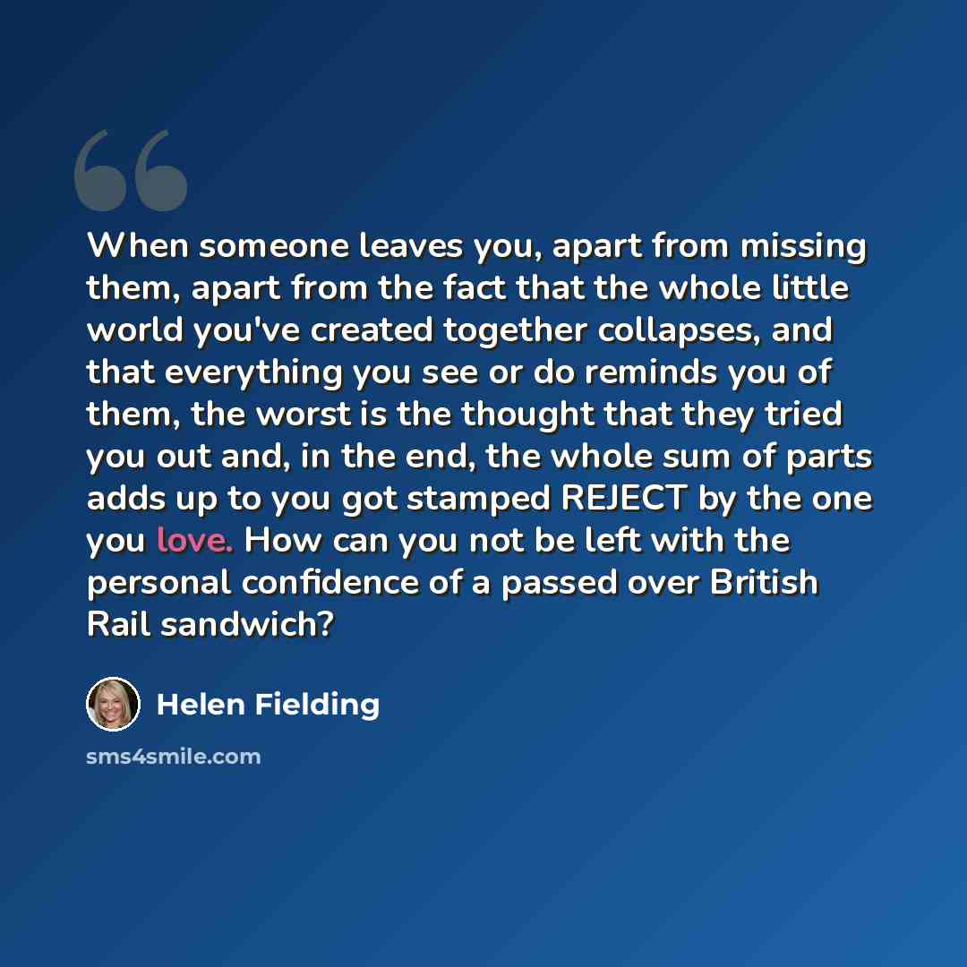 “When someone leaves you, apart from missing them, apart from the fact that the whole little world you've created together collapses, and that everything you see or do reminds you of them, the worst is the thought that they tried you out and, in the end, the whole sum of parts adds up to you got…” quote by Helen Fielding