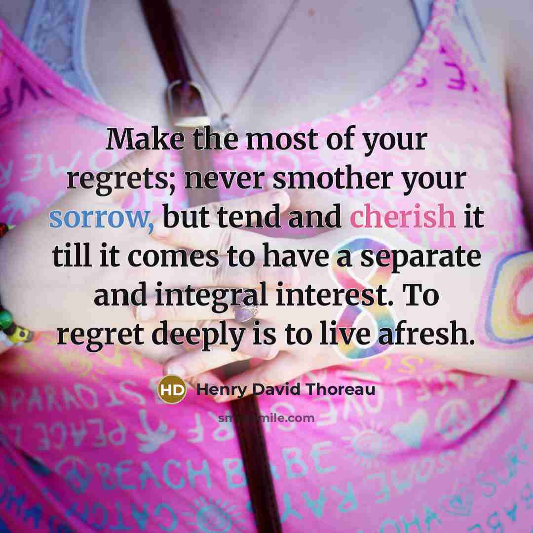 “Make the most of your regrets; never smother your sorrow, but tend and cherish it till it comes to have a separate and integral interest. To regret deeply is to live afresh.” quote by Henry David Thoreau