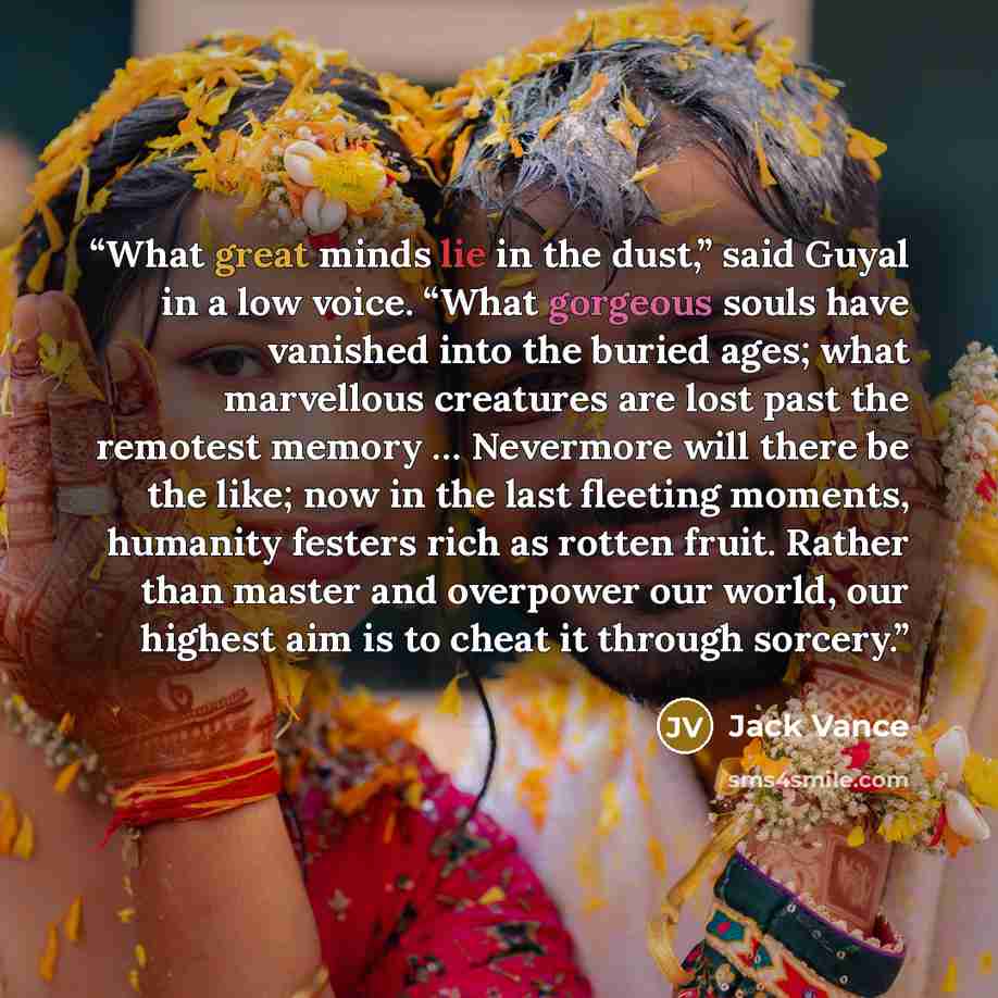 “What great minds lie in the dust,” said Guyal in a low voice. “What gorgeous souls have vanished into the buried ages; what marvellous creatures are lost past the remotest memory … Nevermore will there be the like; now in the last fleeting moments, humanity festers rich as rotten fruit. Rather…” quote by Jack Vance