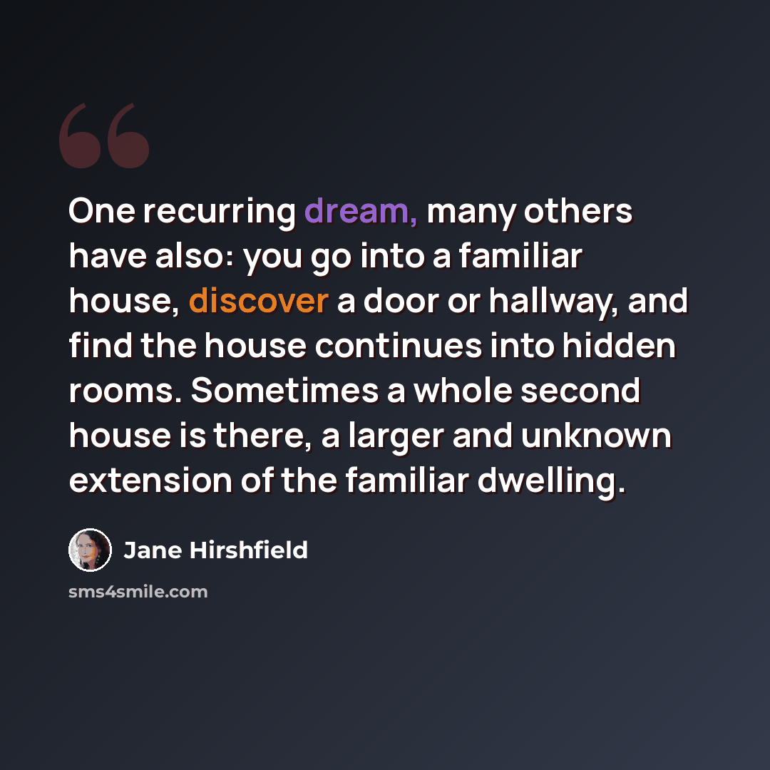 “One recurring dream, many others have also: you go into a familiar house, discover a door or hallway, and find the house continues into hidden rooms. Sometimes a whole second house is there, a larger and unknown extension of the familiar dwelling.” quote by Jane Hirshfield