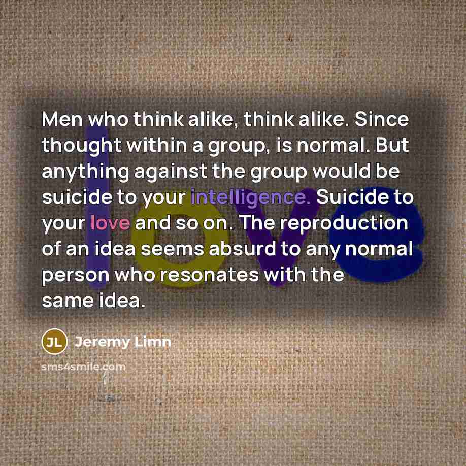 “Men who think alike, think alike. Since thought within a group, is normal. But anything against the group would be suicide to your intelligence. Suicide to your love and so on. The reproduction of an idea seems absurd to any normal person who resonates with the same idea.” quote by Jeremy Limn