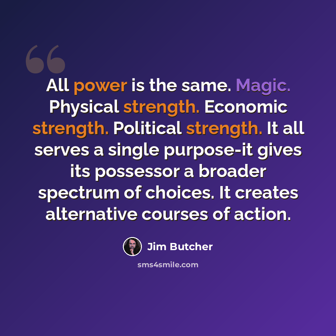 “All power is the same. Magic. Physical strength. Economic strength. Political strength. It all serves a single purpose-it gives its possessor a broader spectrum of choices. It creates alternative courses of action.” quote by Jim Butcher