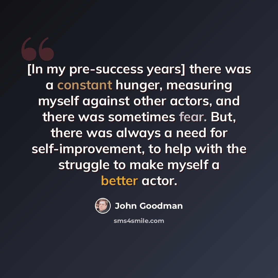 “[In my pre-success years] there was a constant hunger, measuring myself against other actors, and there was sometimes fear. But, there was always a need for self-improvement, to help with the struggle to make myself a better actor.” quote by John Goodman