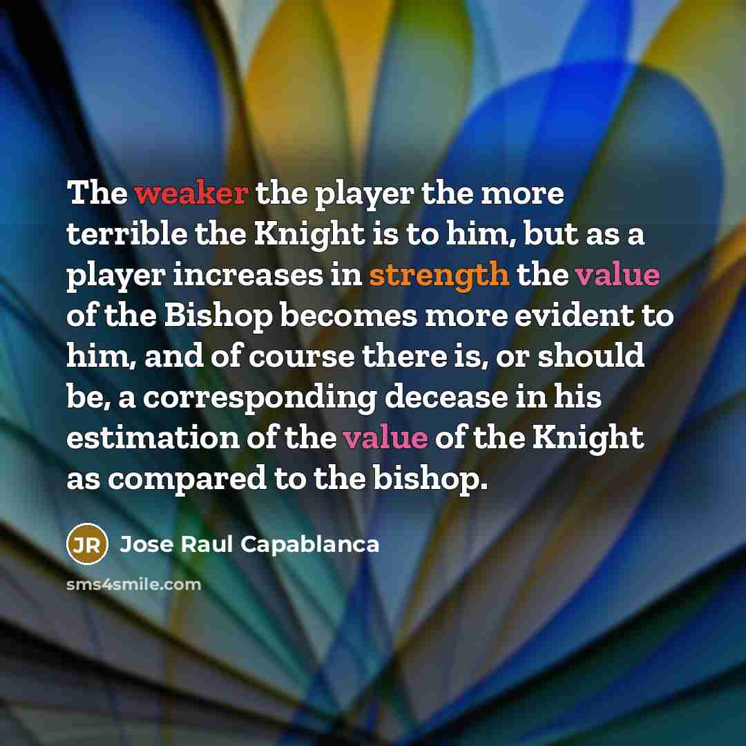 “The weaker the player the more terrible the Knight is to him, but as a player increases in strength the value of the Bishop becomes more evident to him, and of course there is, or should be, a corresponding decease in his estimation of the value of the Knight as compared to the bishop.” quote by Jose Raul Capablanca