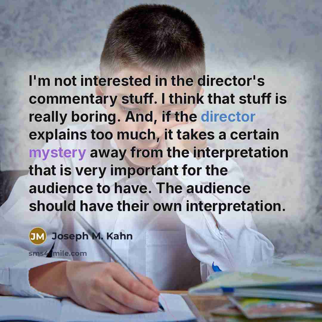 “I'm not interested in the director's commentary stuff. I think that stuff is really boring. And, if the director explains too much, it takes a certain mystery away from the interpretation that is very important for the audience to have. The audience should have their own interpretation.” quote by Joseph M. Kahn