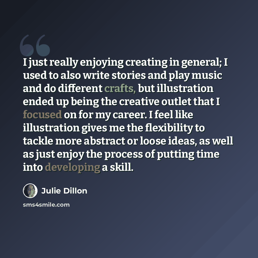 “I just really enjoying creating in general; I used to also write stories and play music and do different crafts, but illustration ended up being the creative outlet that I focused on for my career. I feel like illustration gives me the flexibility to tackle more abstract or loose ideas, as well as…” quote by Julie Dillon