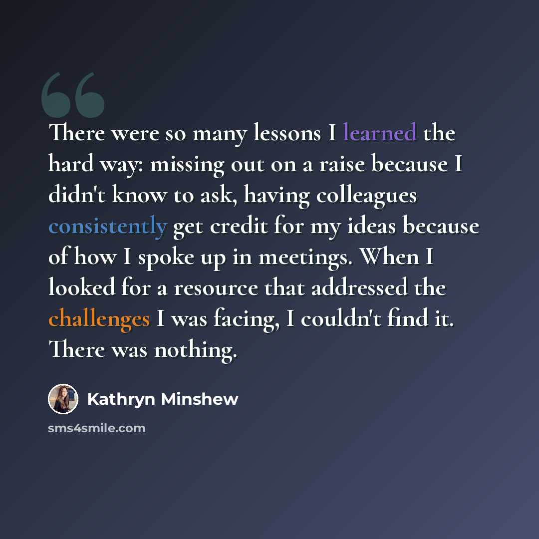 “There were so many lessons I learned the hard way: missing out on a raise because I didn't know to ask, having colleagues consistently get credit for my ideas because of how I spoke up in meetings. When I looked for a resource that addressed the challenges I was facing, I couldn't find it. There…” quote by Kathryn Minshew