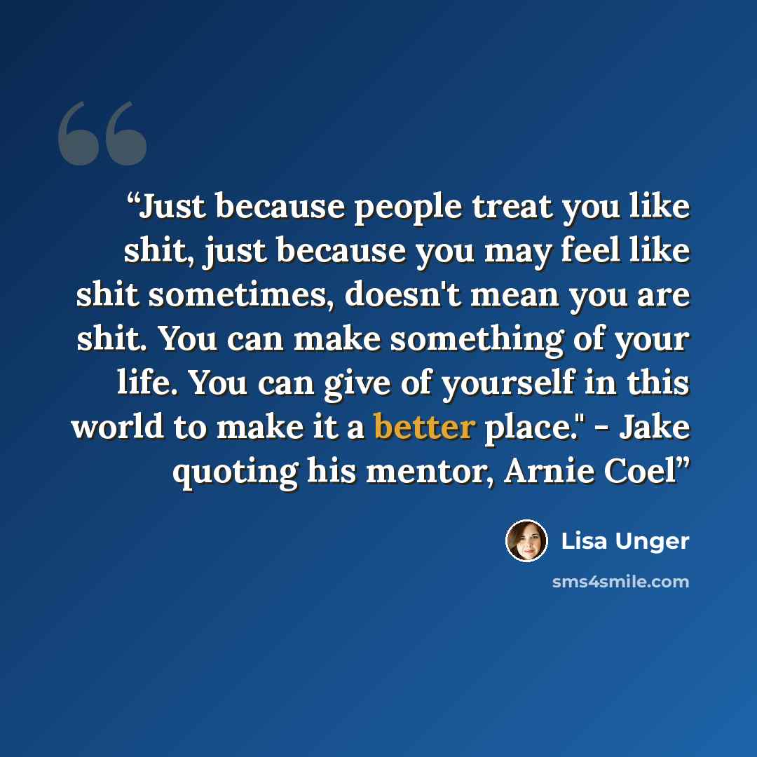 “Just because people treat you like shit, just because you may feel like shit sometimes, doesn't mean you are shit. You can make something of your life. You can give of yourself in this world to make it a better place." - Jake quoting his mentor, Arnie Coel” quote by Lisa Unger