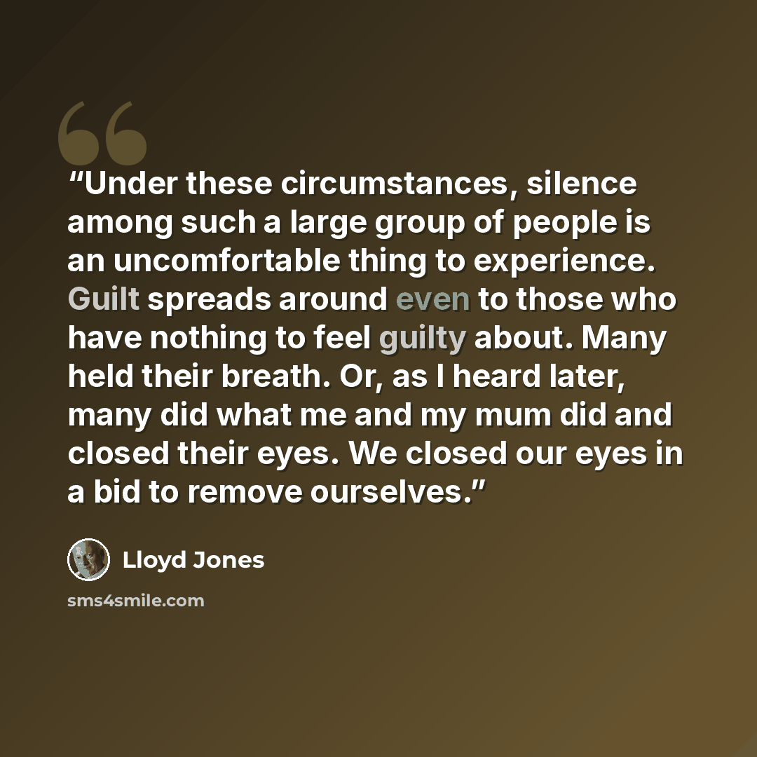 “Under these circumstances, silence among such a large group of people is an uncomfortable thing to experience. Guilt spreads around even to those who have nothing to feel guilty about. Many held their breath. Or, as I heard later, many did what me and my mum did and closed their eyes. We closed…” quote by Lloyd Jones