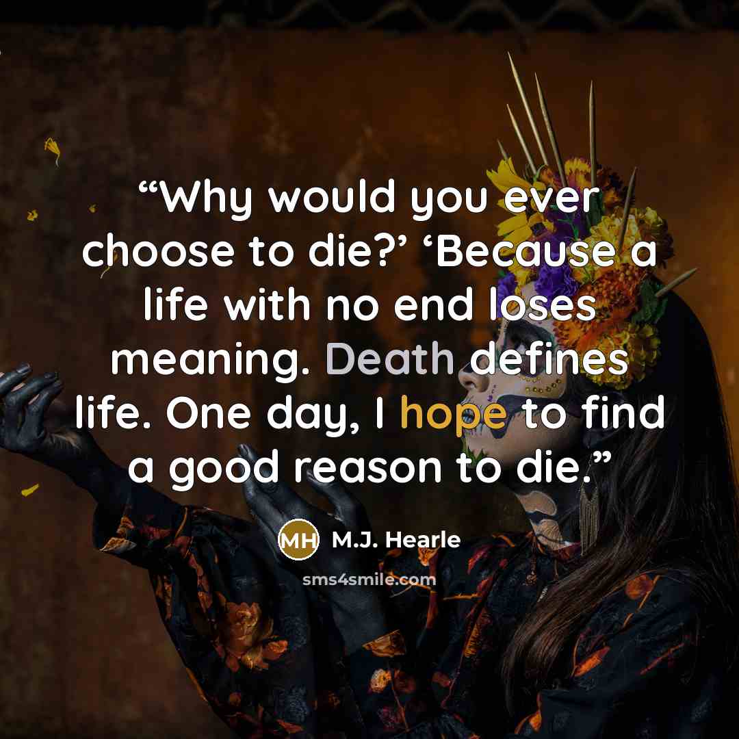 “Why would you ever choose to die?’ ‘Because a life with no end loses meaning. Death defines life. One day, I hope to find a good reason to die.” quote by M.J. Hearle