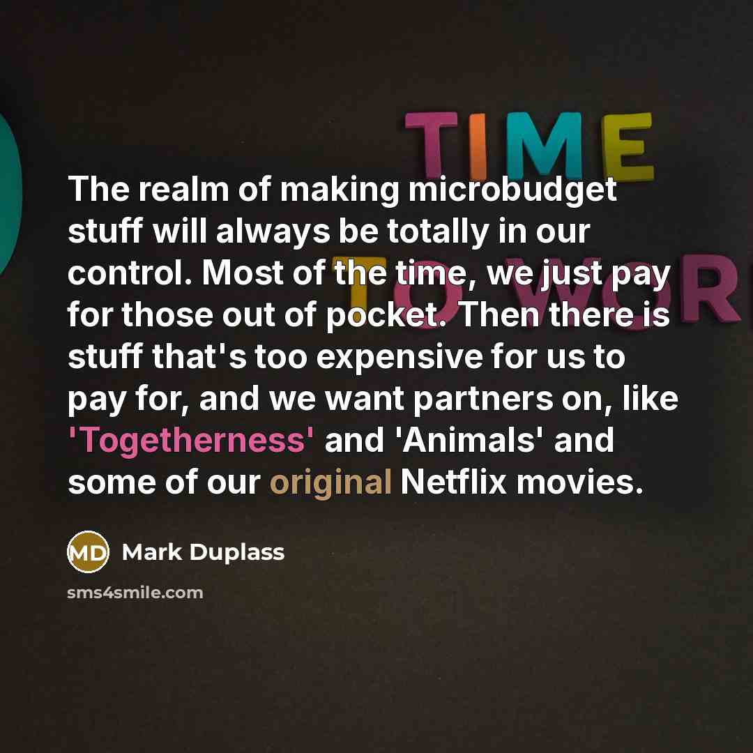 “The realm of making microbudget stuff will always be totally in our control. Most of the time, we just pay for those out of pocket. Then there is stuff that's too expensive for us to pay for, and we want partners on, like 'Togetherness' and 'Animals' and some of our original Netflix movies.” quote by Mark Duplass