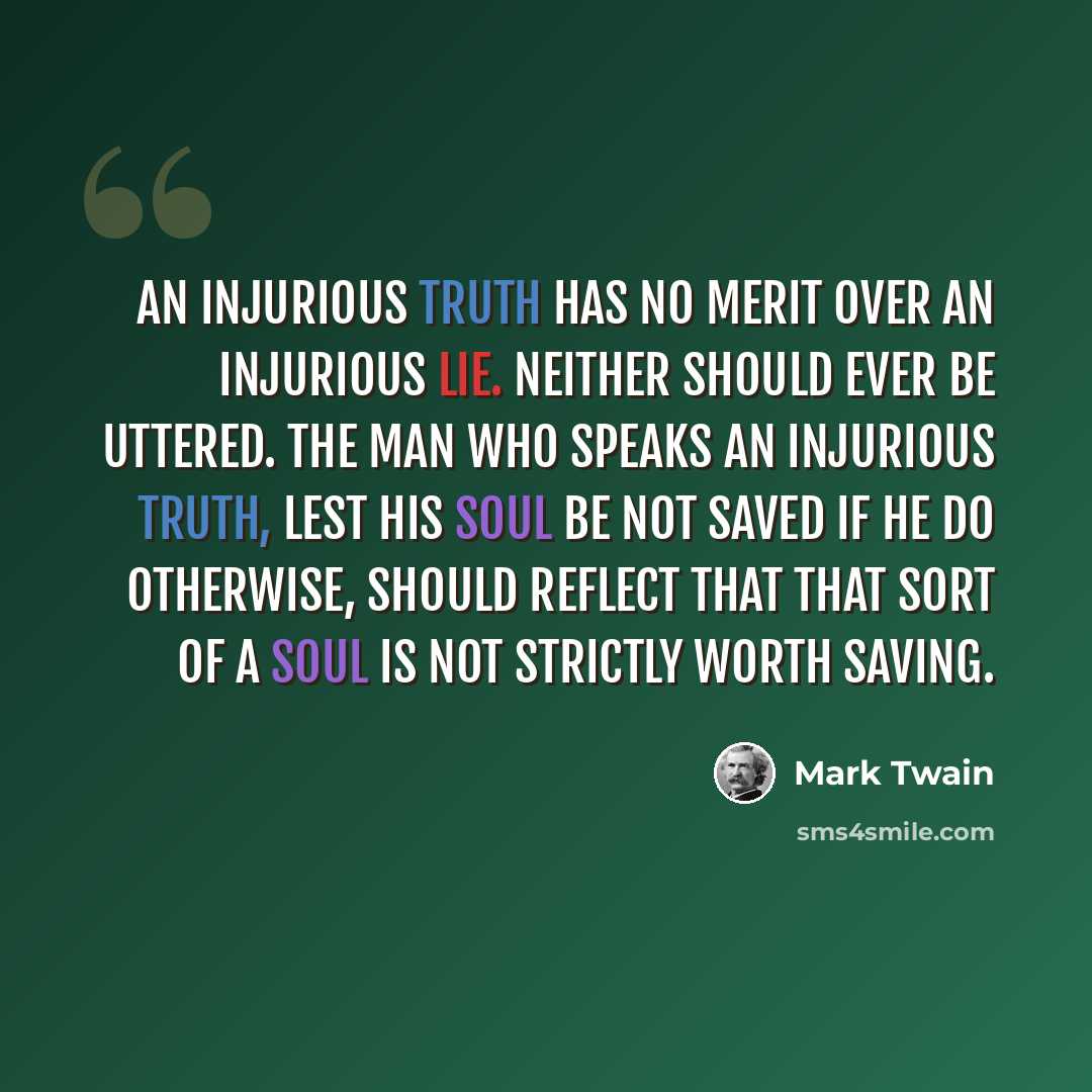 “An injurious truth has no merit over an injurious lie. Neither should ever be uttered. The man who speaks an injurious truth, lest his soul be not saved if he do otherwise, should reflect that that sort of a soul is not strictly worth saving.” quote by Mark Twain