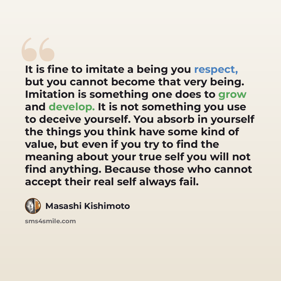 “It is fine to imitate a being you respect, but you cannot become that very being. Imitation is something one does to grow and develop. It is not something you use to deceive yourself. You absorb in yourself the things you think have some kind of value, but even if you try to find the meaning about…” quote by Masashi Kishimoto