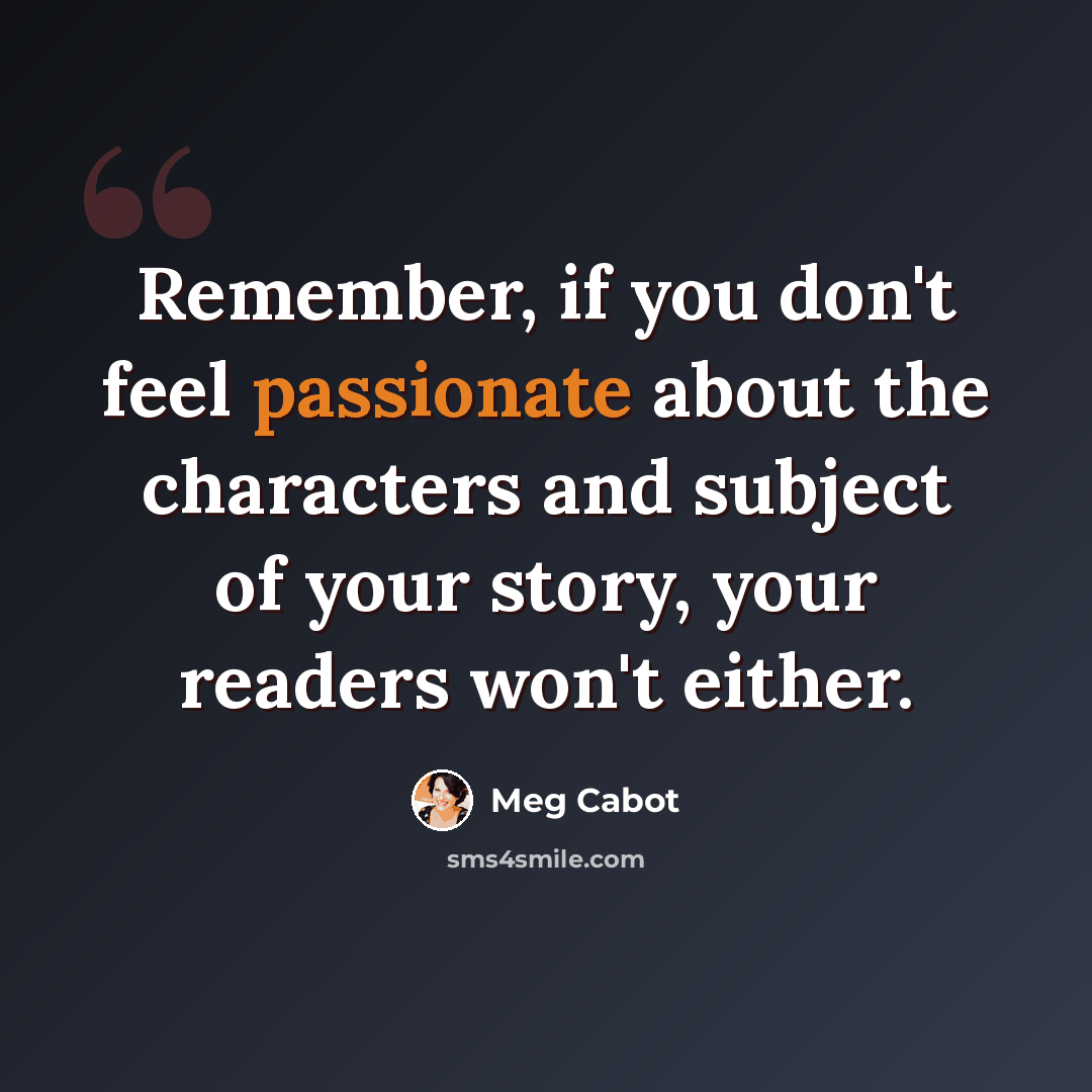 “Remember, if you don't feel passionate about the characters and subject of your story, your readers won't either.” quote by Meg Cabot