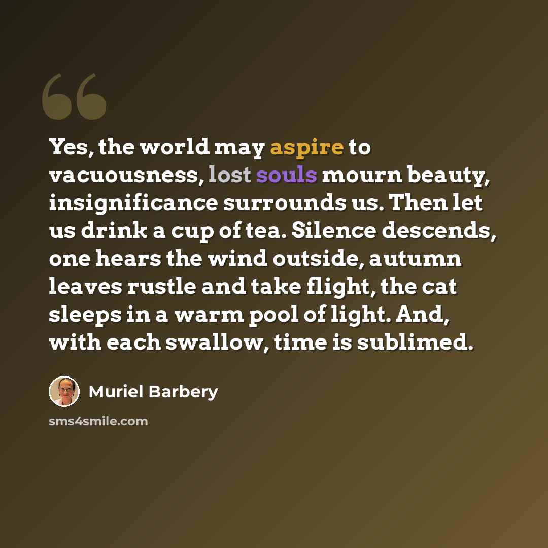 “Yes, the world may aspire to vacuousness, lost souls mourn beauty, insignificance surrounds us. Then let us drink a cup of tea. Silence descends, one hears the wind outside, autumn leaves rustle and take flight, the cat sleeps in a warm pool of light. And, with each swallow, time is sublimed.” quote by Muriel Barbery