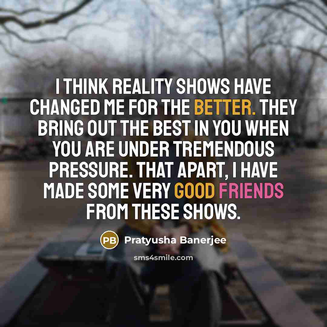 “I think reality shows have changed me for the better. They bring out the best in you when you are under tremendous pressure. That apart, I have made some very good friends from these shows.” quote by Pratyusha Banerjee