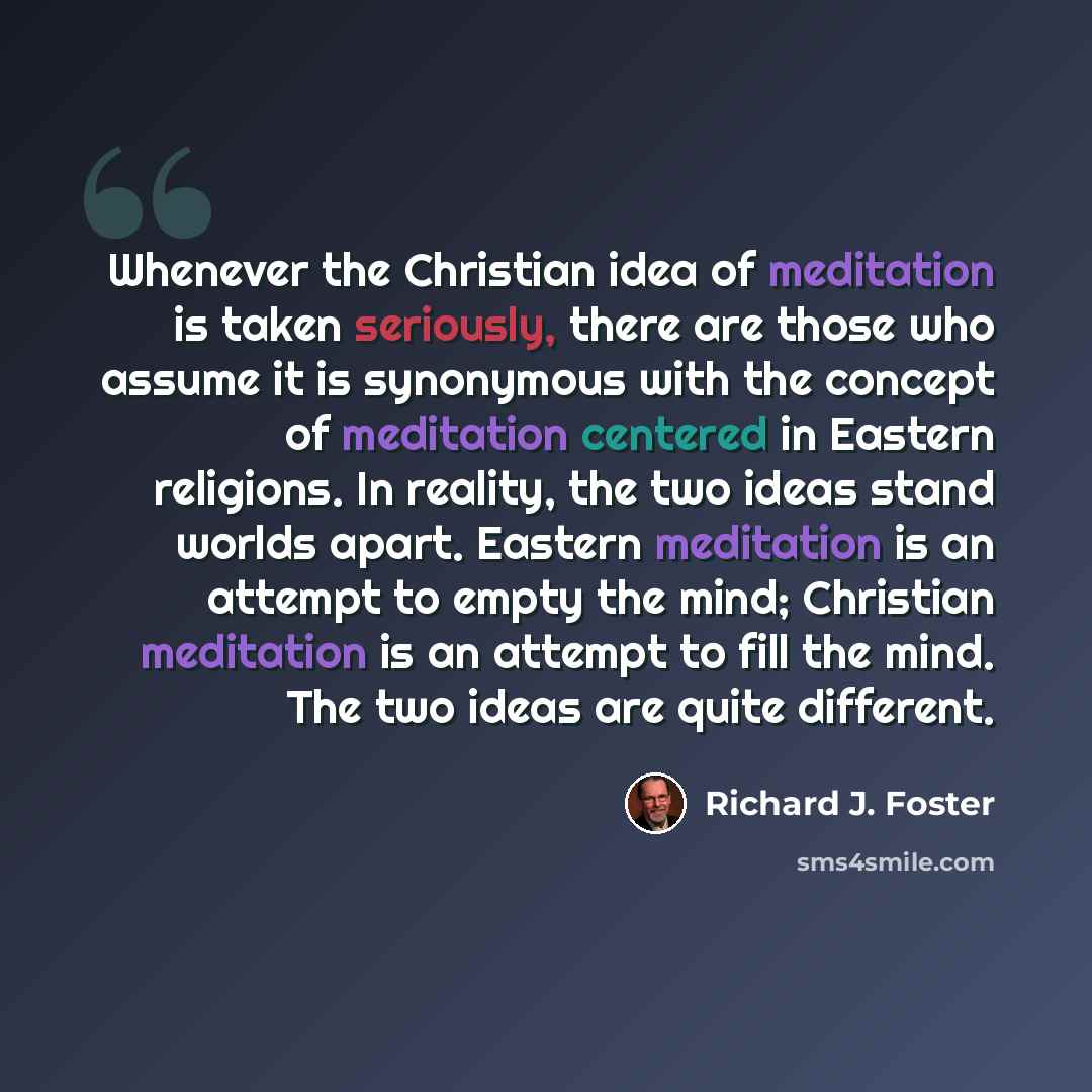 “Whenever the Christian idea of meditation is taken seriously, there are those who assume it is synonymous with the concept of meditation centered in Eastern religions. In reality, the two ideas stand worlds apart. Eastern meditation is an attempt to empty the mind; Christian meditation is an…” quote by Richard J. Foster