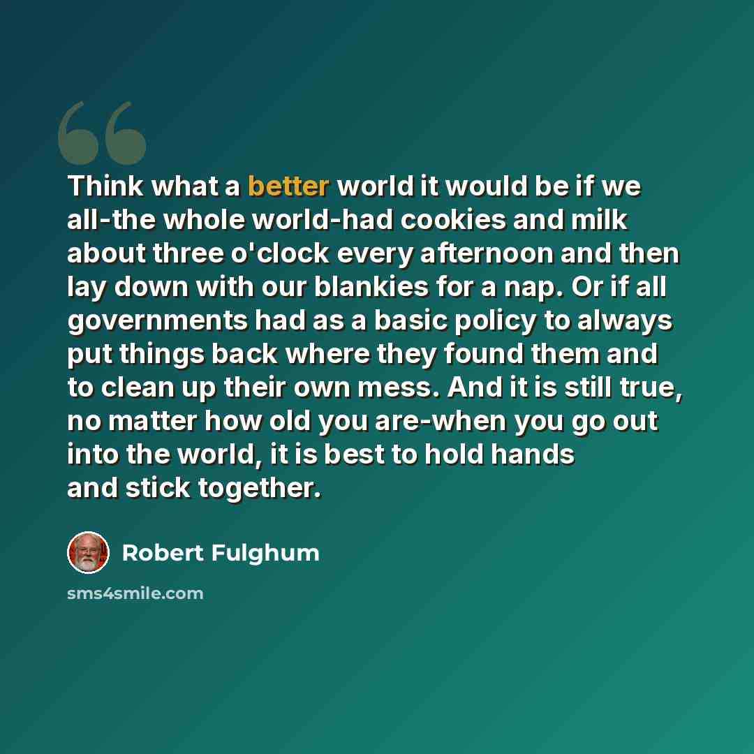 “Think what a better world it would be if we all-the whole world-had cookies and milk about three o'clock every afternoon and then lay down with our blankies for a nap. Or if all governments had as a basic policy to always put things back where they found them and to clean up their own mess. And it…” quote by Robert Fulghum
