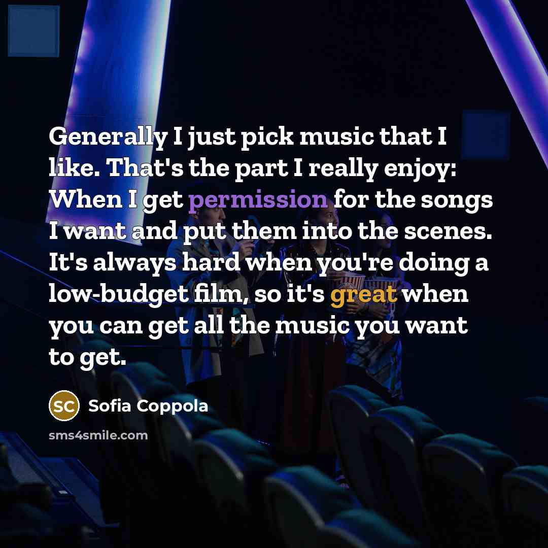 “Generally I just pick music that I like. That's the part I really enjoy: When I get permission for the songs I want and put them into the scenes. It's always hard when you're doing a low-budget film, so it's great when you can get all the music you want to get.” quote by Sofia Coppola