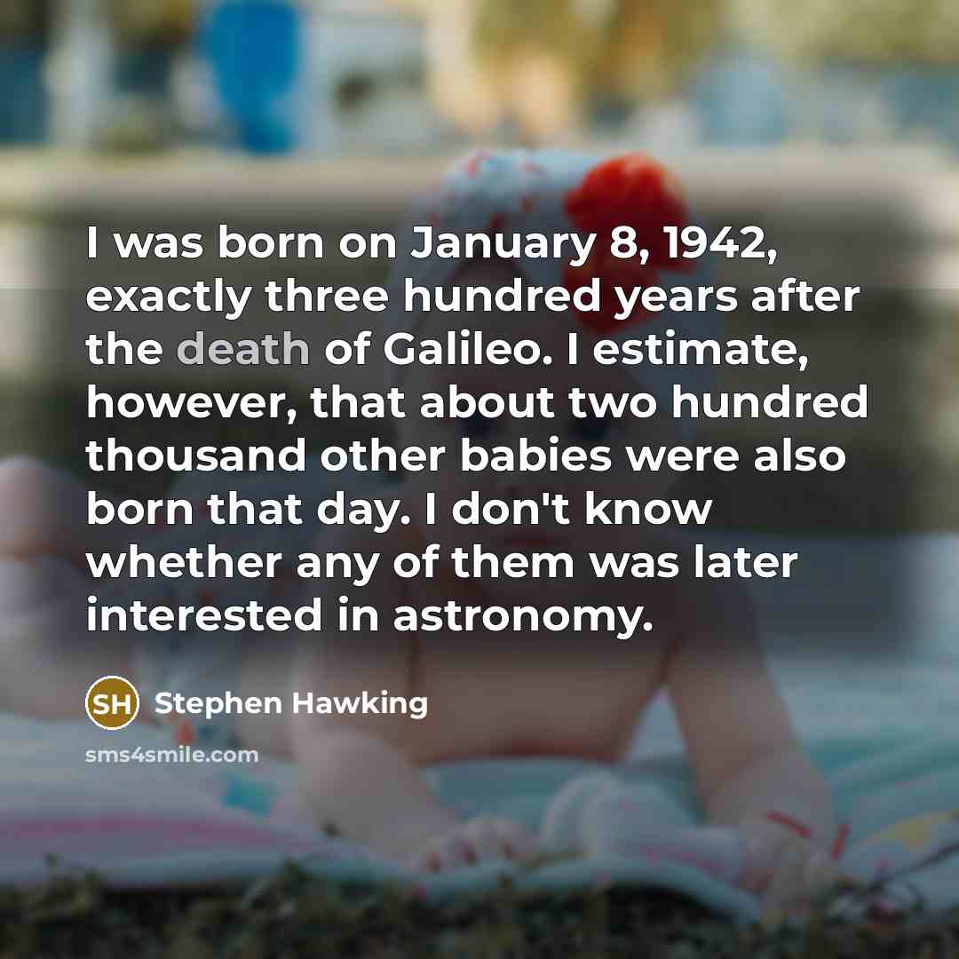 “I was born on January 8, 1942, exactly three hundred years after the death of Galileo. I estimate, however, that about two hundred thousand other babies were also born that day. I don't know whether any of them was later interested in astronomy.” quote by Stephen Hawking
