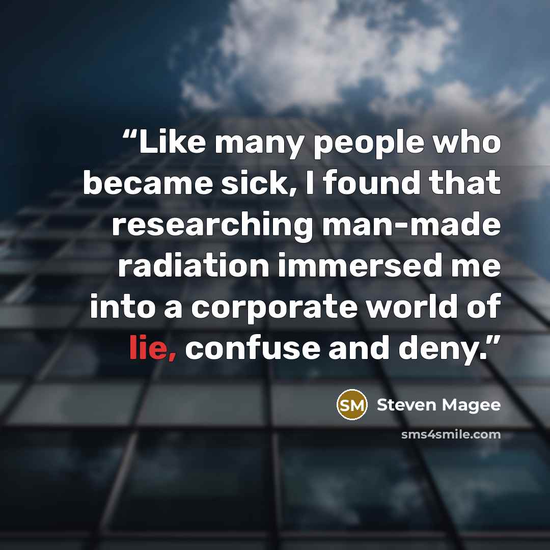 “Like many people who became sick, I found that researching man-made radiation immersed me into a corporate world of lie, confuse and deny.” quote by Steven Magee