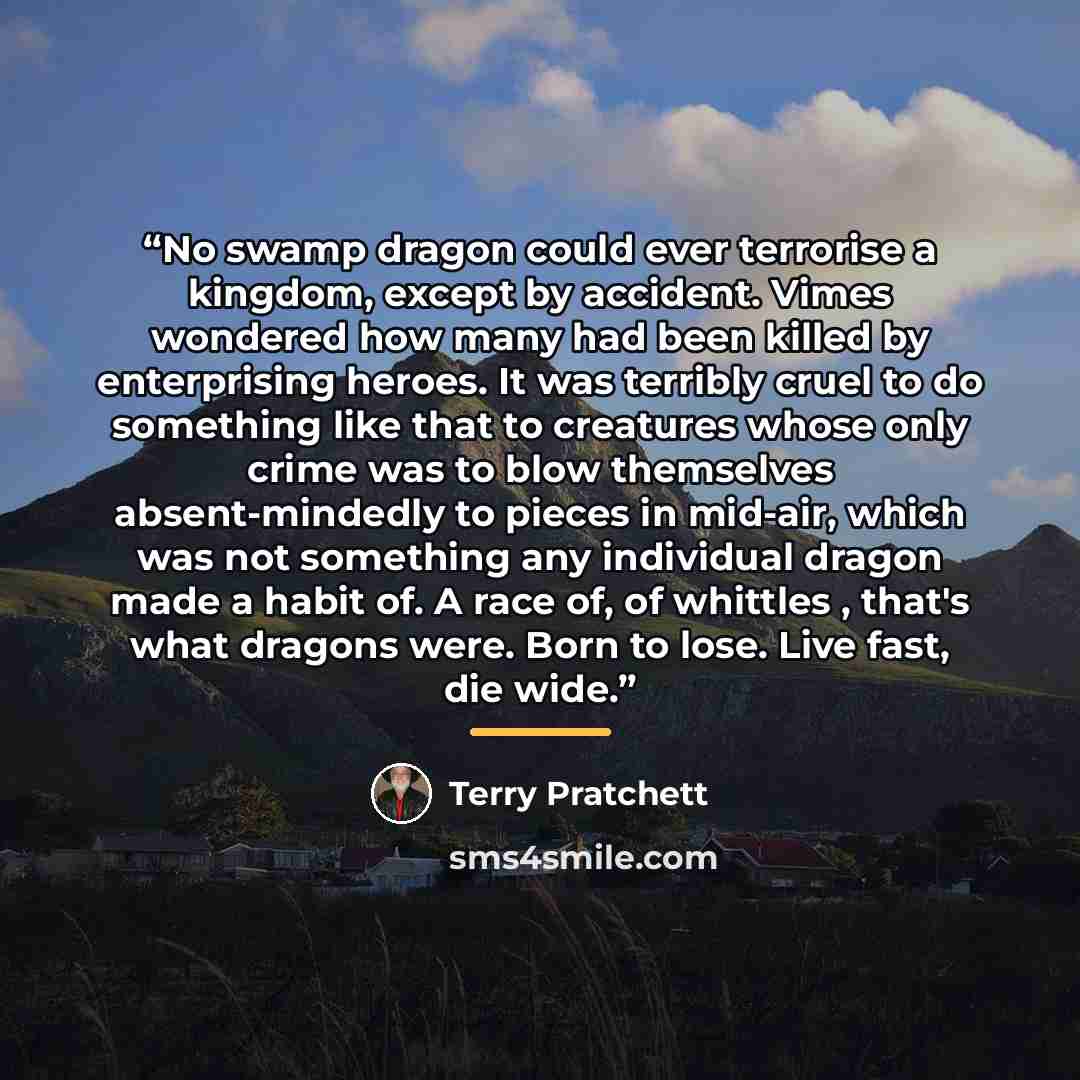 “No swamp dragon could ever terrorise a kingdom, except by accident. Vimes wondered how many had been killed by enterprising heroes. It was terribly cruel to do something like that to creatures whose only crime was to blow themselves absent-mindedly to pieces in mid-air, which was not something any…” quote by Terry Pratchett