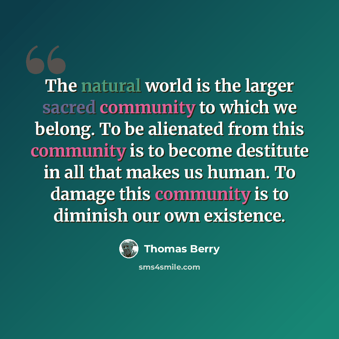 “The natural world is the larger sacred community to which we belong. To be alienated from this community is to become destitute in all that makes us human. To damage this community is to diminish our own existence.” quote by Thomas Berry
