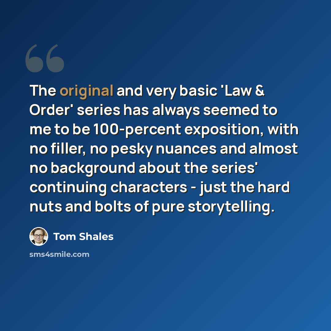 “The original and very basic 'Law & Order' series has always seemed to me to be 100-percent exposition, with no filler, no pesky nuances and almost no background about the series' continuing characters - just the hard nuts and bolts of pure storytelling.” quote by Tom Shales