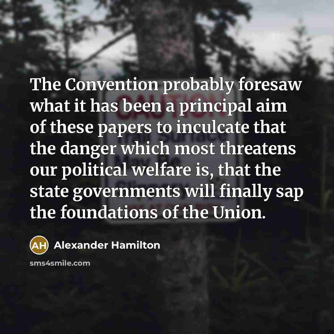 “The Convention probably foresaw what it has been a principal aim of these papers to inculcate that the danger which most threatens our political welfare is, that the state governments will finally sap the foundations of the Union.” quote by Alexander Hamilton