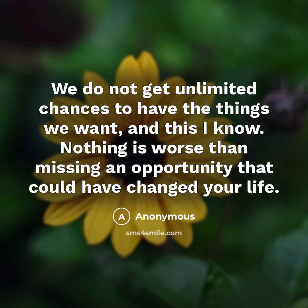 “We do not get unlimited chances to have the things we want, and this I know. Nothing is worse than missing an opportunity that could have changed your life.” quote by Anonymous
