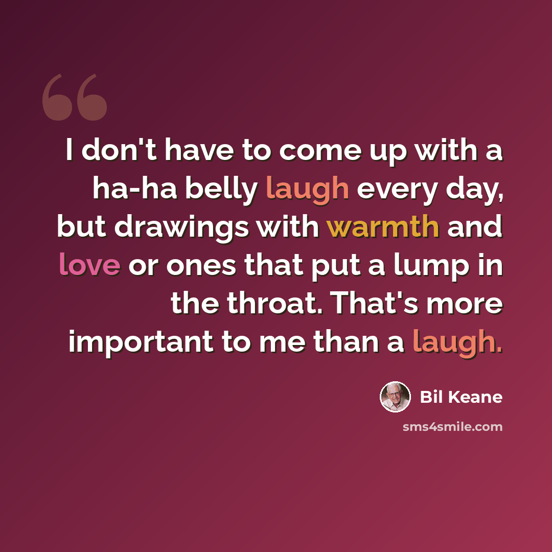 “I don't have to come up with a ha-ha belly laugh every day, but drawings with warmth and love or ones that put a lump in the throat. That's more important to me than a laugh.” quote by Bil Keane