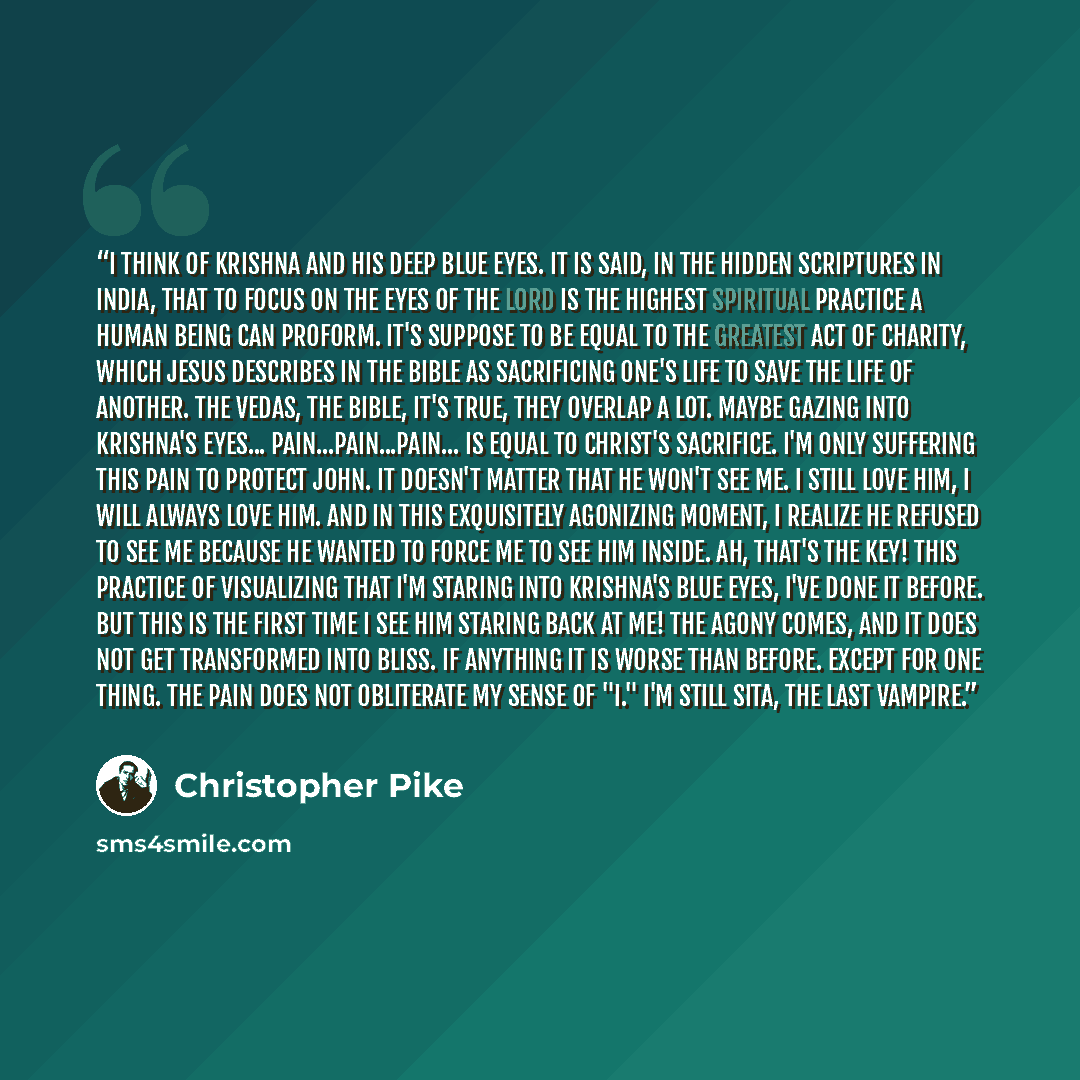 “I think of Krishna and his deep blue eyes. It is said, in the hidden scriptures in India, that to focus on the eyes of the Lord is the highest spiritual practice a human being can proform. It's suppose to be equal to the greatest act of charity, which Jesus describes in the Bible as sacrificing…” quote by Christopher Pike