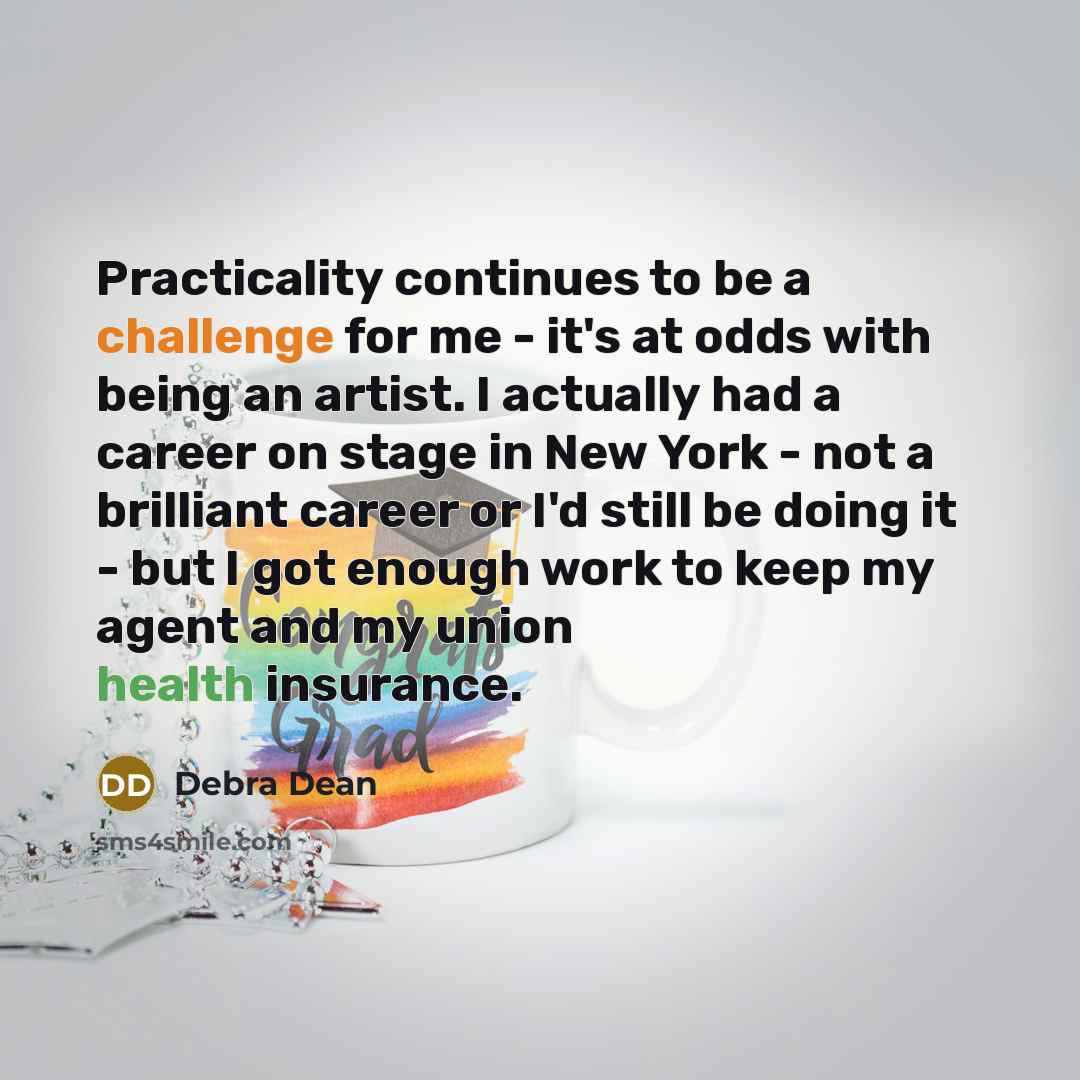 “Practicality continues to be a challenge for me - it's at odds with being an artist. I actually had a career on stage in New York - not a brilliant career or I'd still be doing it - but I got enough work to keep my agent and my union health insurance.” quote by Debra Dean