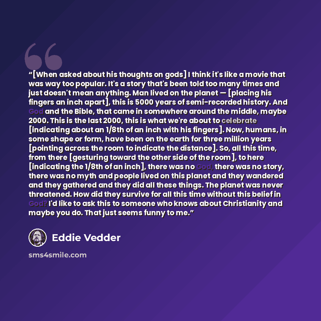 “[When asked about his thoughts on gods] I think it's like a movie that was way too popular. It's a story that's been told too many times and just doesn't mean anything. Man lived on the planet — [placing his fingers an inch apart], this is 5000 years of semi-recorded history. And God and the…” quote by Eddie Vedder