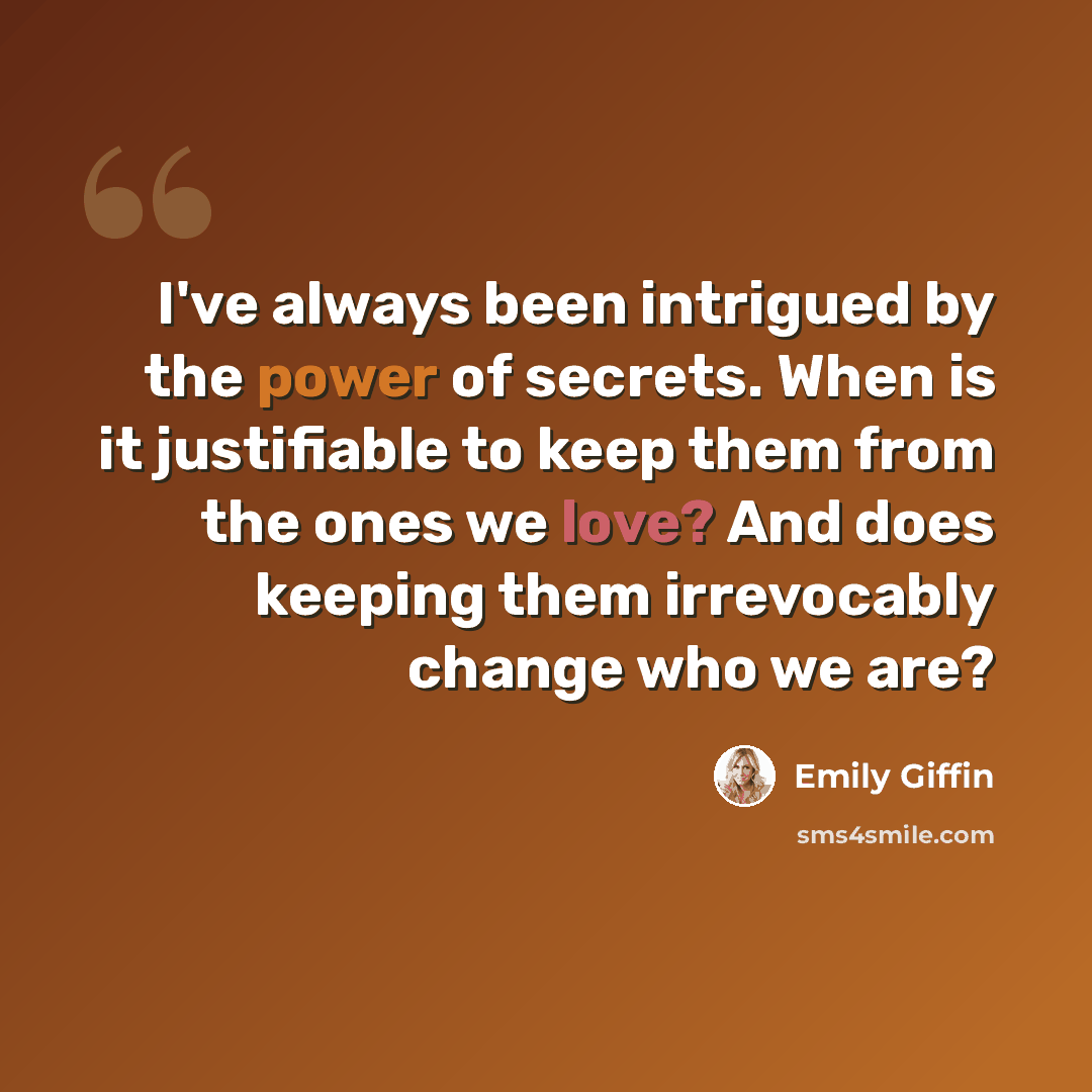 “I've always been intrigued by the power of secrets. When is it justifiable to keep them from the ones we love? And does keeping them irrevocably change who we are?” quote by Emily Giffin