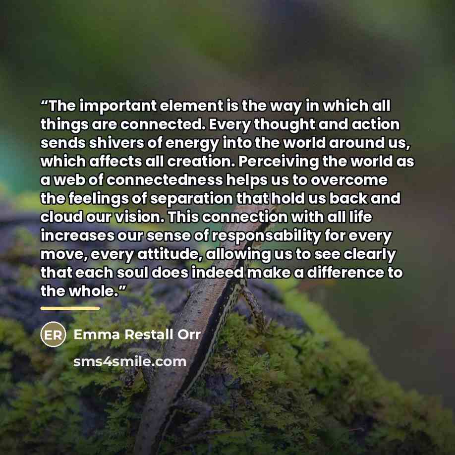 “The important element is the way in which all things are connected. Every thought and action sends shivers of energy into the world around us, which affects all creation. Perceiving the world as a web of connectedness helps us to overcome the feelings of separation that hold us back and cloud our…” quote by Emma Restall Orr