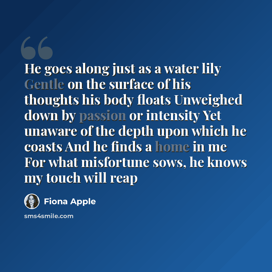 “He goes along just as a water lily Gentle on the surface of his thoughts his body floats Unweighed down by passion or intensity Yet unaware of the depth upon which he coasts And he finds a home in me For what misfortune sows, he knows my touch will reap” quote by Fiona Apple