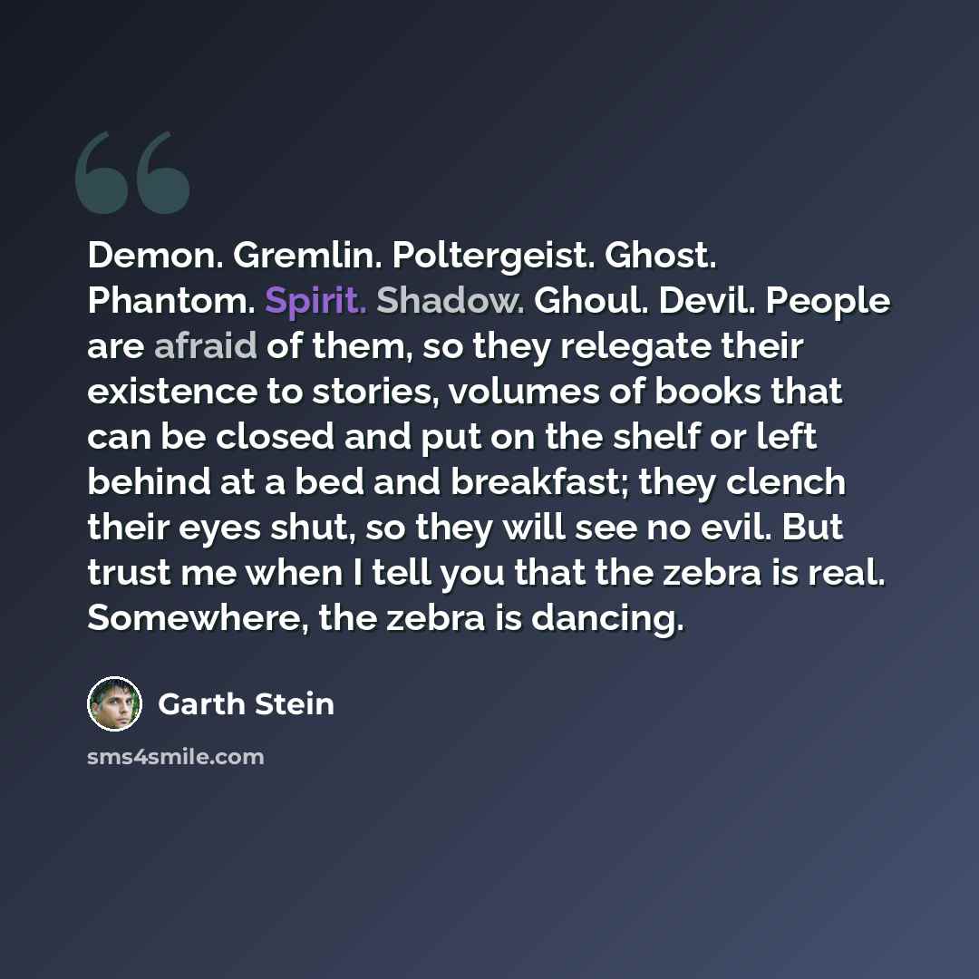 “Demon. Gremlin. Poltergeist. Ghost. Phantom. Spirit. Shadow. Ghoul. Devil. People are afraid of them, so they relegate their existence to stories, volumes of books that can be closed and put on the shelf or left behind at a bed and breakfast; they clench their eyes shut, so they will see no evil…” quote by Garth Stein