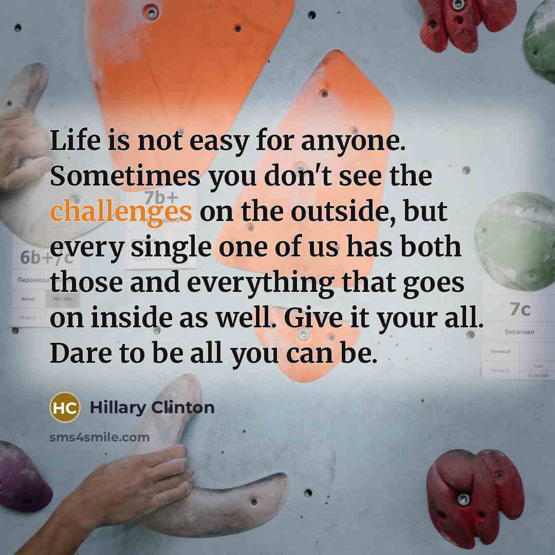 “Life is not easy for anyone. Sometimes you don't see the challenges on the outside, but every single one of us has both those and everything that goes on inside as well. Give it your all. Dare to be all you can be.” quote by Hillary Clinton